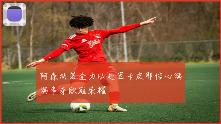阿森纳若全力以赴因卡皮耶信心满满争夺欧冠荣耀
