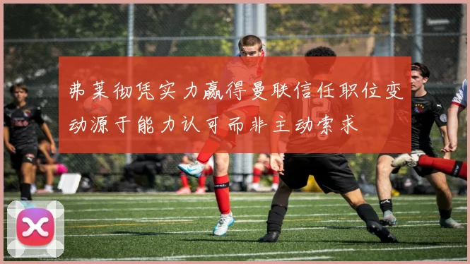 弗莱彻凭实力赢得曼联信任职位变动源于能力认可而非主动索求
