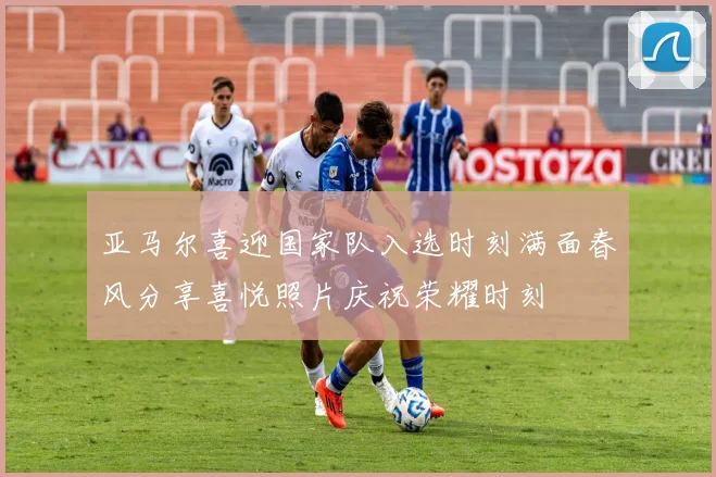 亚马尔喜迎国家队入选时刻满面春风分享喜悦照片庆祝荣耀时刻