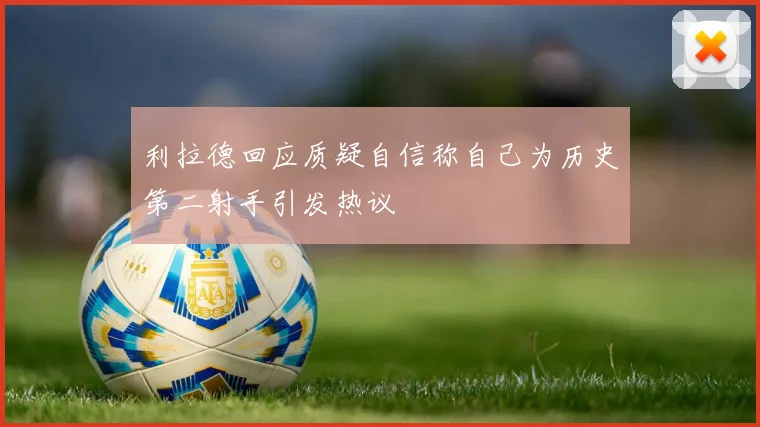 利拉德回应质疑自信称自己为历史第二射手引发热议