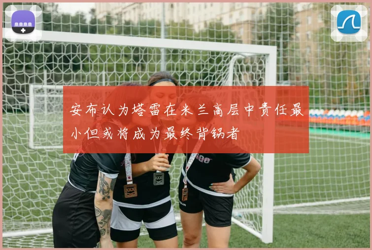 安布认为塔雷在米兰高层中责任最小但或将成为最终背锅者