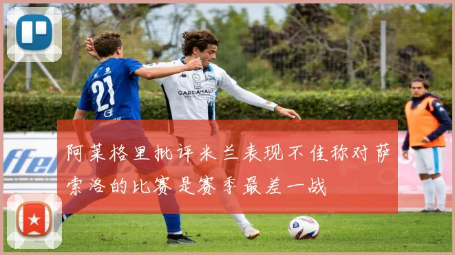 阿莱格里批评米兰表现不佳称对萨索洛的比赛是赛季最差一战