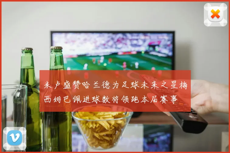 米卢盛赞哈兰德为足球未来之星梅西姆巴佩进球数将领跑本届赛事