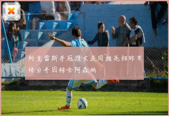 约克雷斯夺冠携女友同框亮相昨年传分手因转会阿森纳