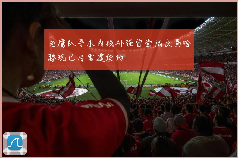 老鹰队寻求内线补强曾尝试交易哈滕现已与雷霆续约