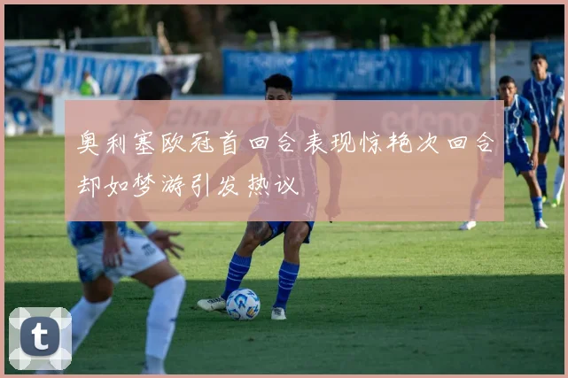 奥利塞欧冠首回合表现惊艳次回合却如梦游引发热议