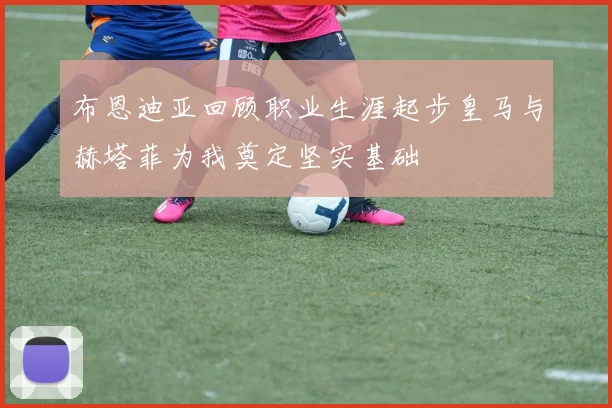 布恩迪亚回顾职业生涯起步皇马与赫塔菲为我奠定坚实基础