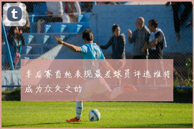 季后赛首轮表现最差球员评选谁将成为众矢之的
