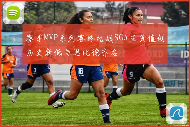 赛季MVP系列赛终结战SGA正负值创历史新低与恩比德齐名