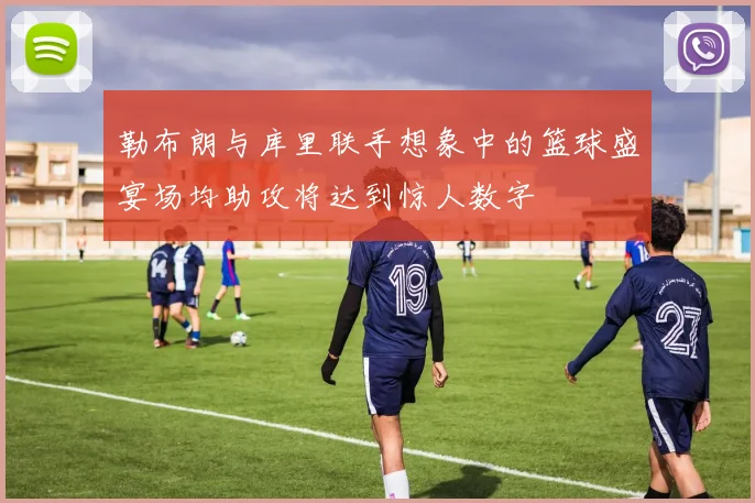 勒布朗与库里联手想象中的篮球盛宴场均助攻将达到惊人数字
