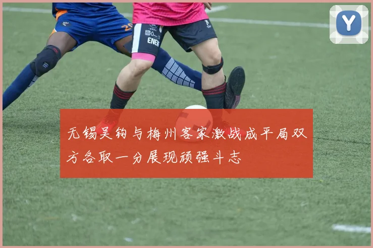 无锡吴钩与梅州客家激战成平局双方各取一分展现顽强斗志