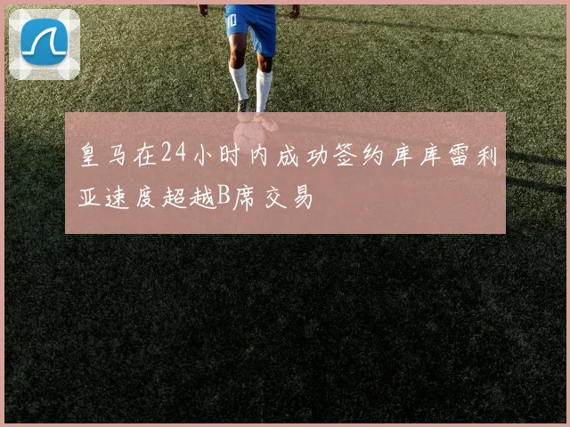 皇马在24小时内成功签约库库雷利亚速度超越B席交易