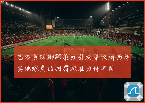 巴洛贡踩脚踝染红引发争议梅西与其他球员的判罚标准为何不同