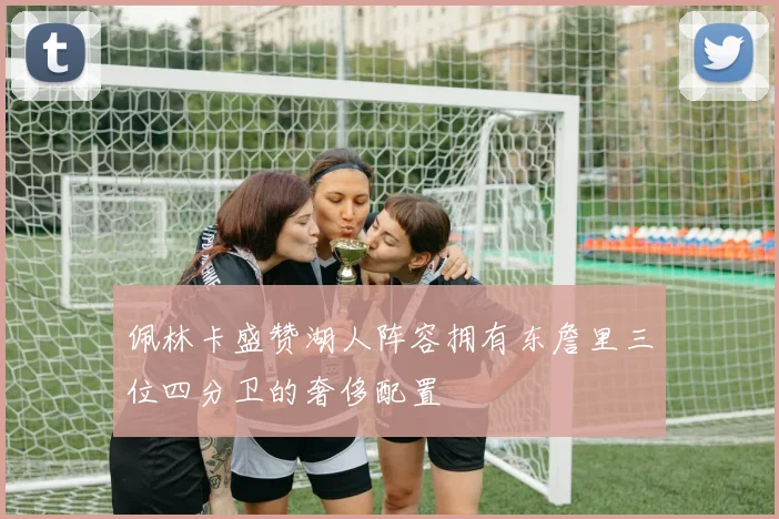 佩林卡盛赞湖人阵容拥有东詹里三位四分卫的奢侈配置