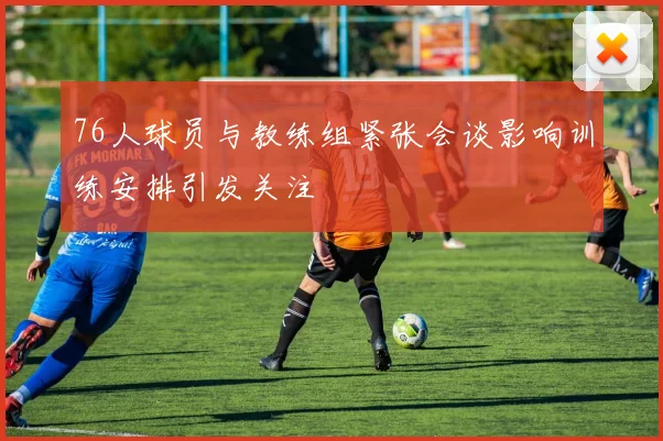 76人球员与教练组紧张会谈影响训练安排引发关注