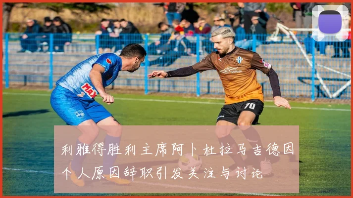 利雅得胜利主席阿卜杜拉马吉德因个人原因辞职引发关注与讨论